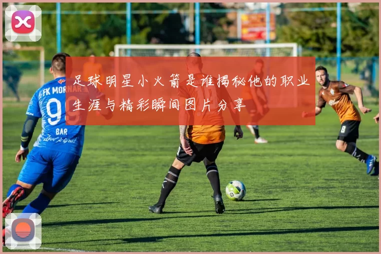 足球明星小火箭是谁揭秘他的职业生涯与精彩瞬间图片分享