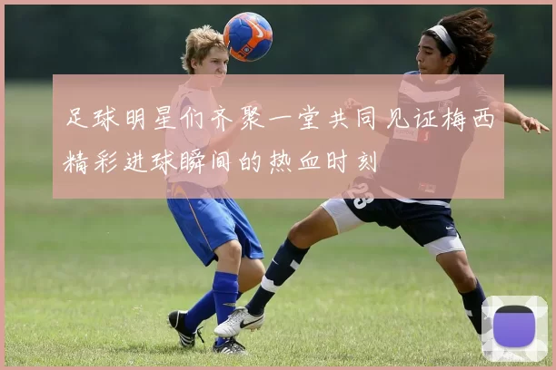 足球明星们齐聚一堂共同见证梅西精彩进球瞬间的热血时刻