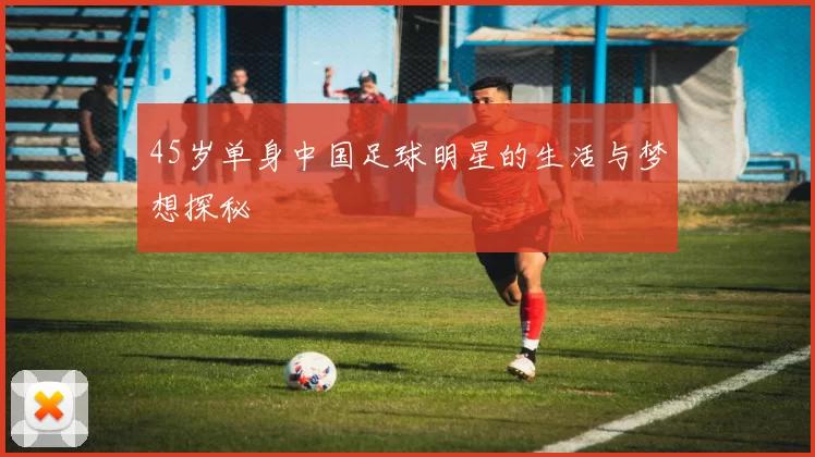 45岁单身中国足球明星的生活与梦想探秘