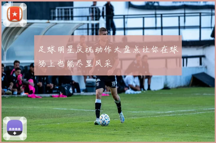 足球明星庆祝动作大盘点让你在球场上也能尽显风采