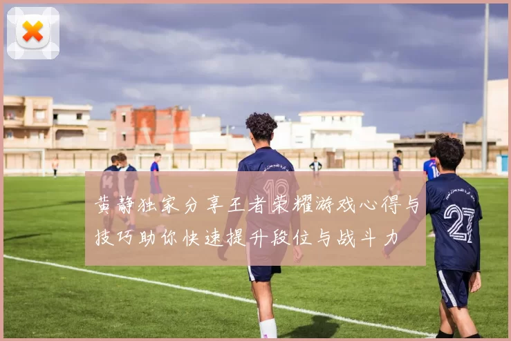 黄静独家分享王者荣耀游戏心得与技巧助你快速提升段位与战斗力