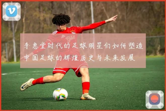 李惠堂时代的足球明星们如何塑造中国足球的辉煌历史与未来发展
