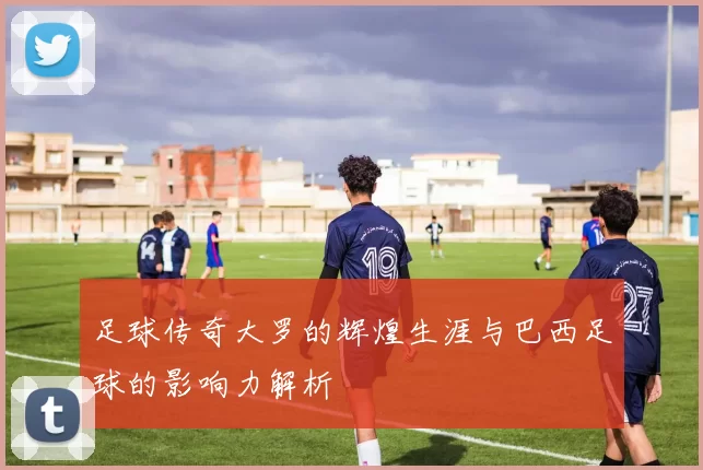 足球传奇大罗的辉煌生涯与巴西足球的影响力解析