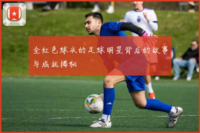 全红色球衣的足球明星背后的故事与成就揭秘