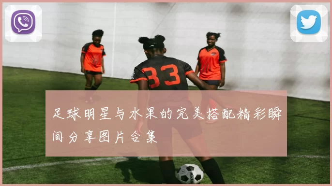 足球明星与水果的完美搭配精彩瞬间分享图片合集