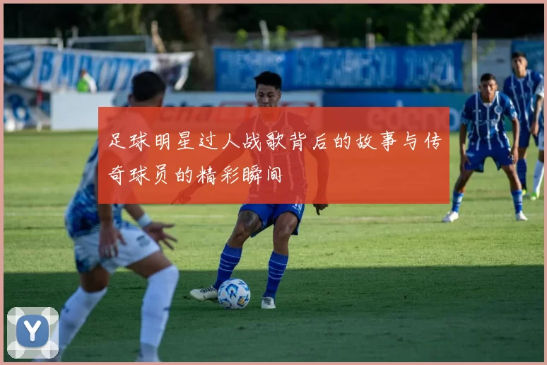 足球明星过人战歌背后的故事与传奇球员的精彩瞬间