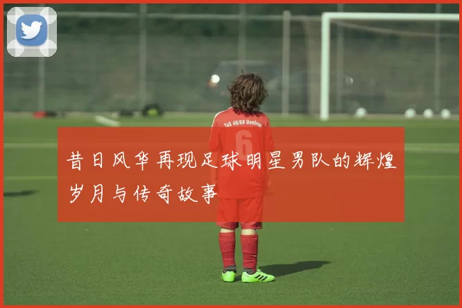 昔日风华再现足球明星男队的辉煌岁月与传奇故事