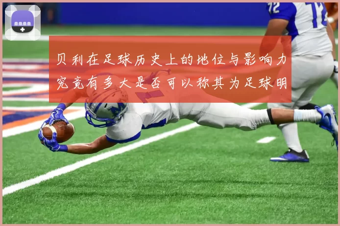 贝利在足球历史上的地位与影响力究竟有多大是否可以称其为足球明星