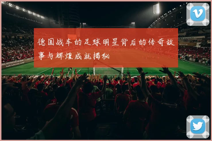 德国战车的足球明星背后的传奇故事与辉煌成就揭秘