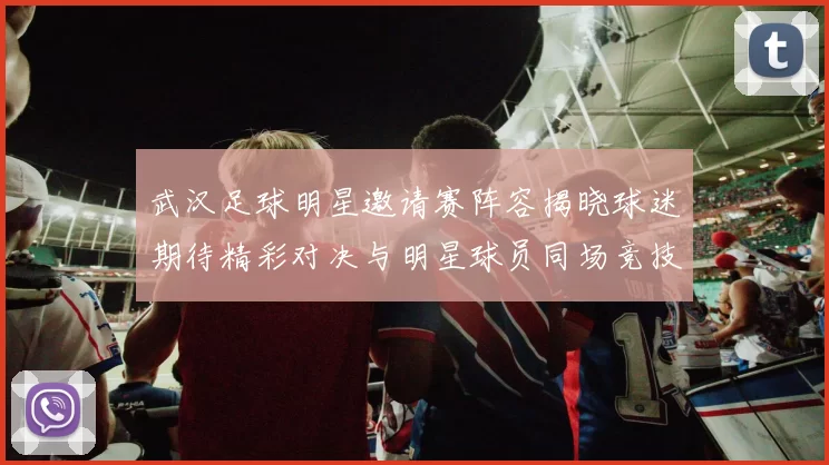 武汉足球明星邀请赛阵容揭晓球迷期待精彩对决与明星球员同场竞技