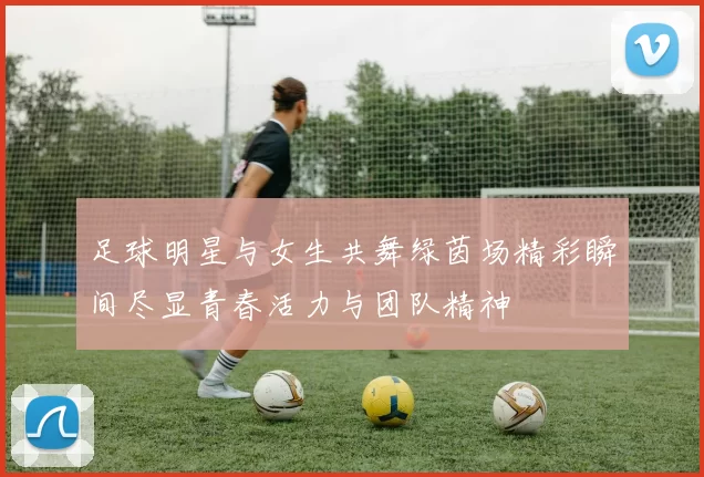 足球明星与女生共舞绿茵场精彩瞬间尽显青春活力与团队精神