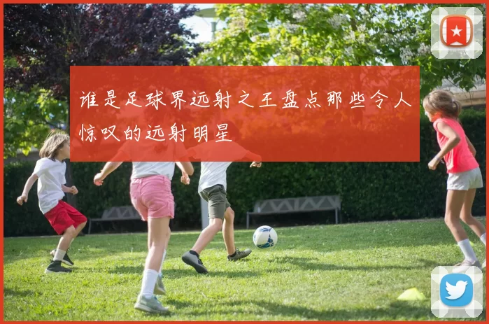 谁是足球界远射之王盘点那些令人惊叹的远射明星