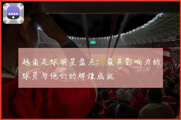越南足球明星盘点：最具影响力的球员与他们的辉煌成就