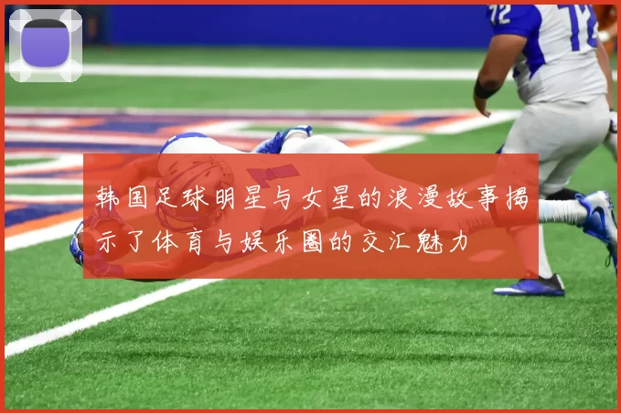 韩国足球明星与女星的浪漫故事揭示了体育与娱乐圈的交汇魅力