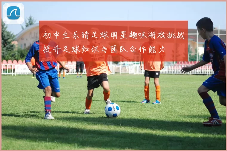 初中生乐猜足球明星趣味游戏挑战提升足球知识与团队合作能力