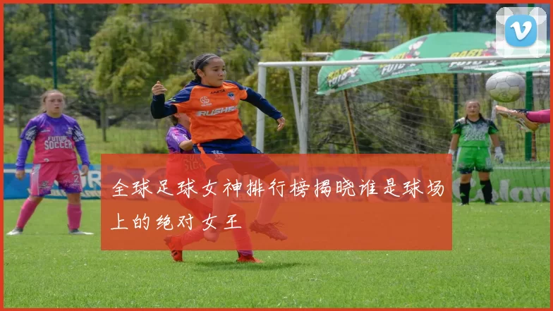 全球足球女神排行榜揭晓谁是球场上的绝对女王