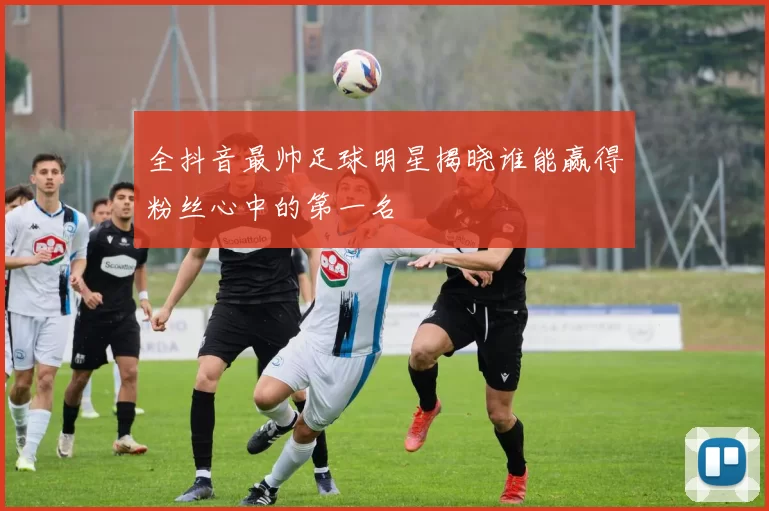 全抖音最帅足球明星揭晓谁能赢得粉丝心中的第一名