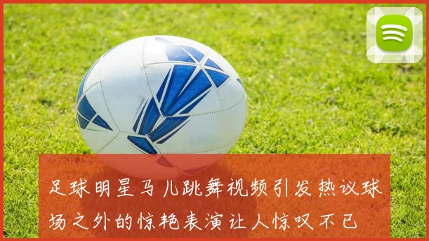 足球明星马儿跳舞视频引发热议球场之外的惊艳表演让人惊叹不已