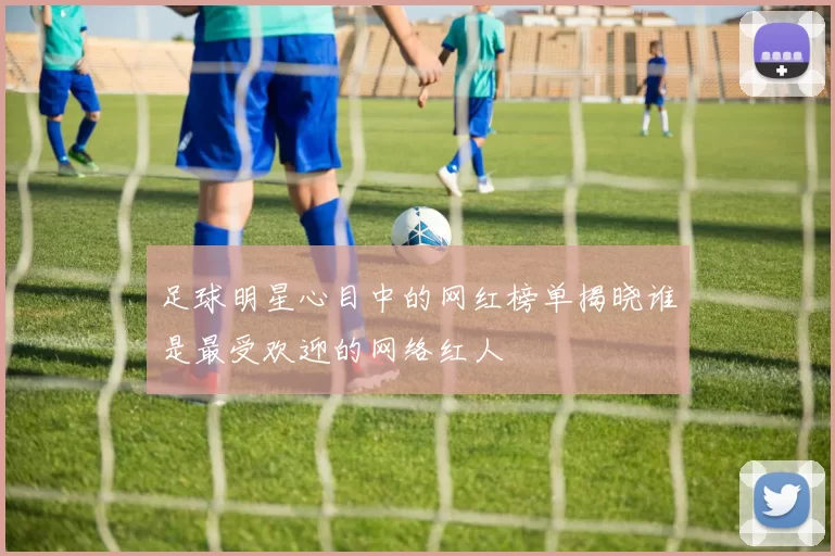 足球明星心目中的网红榜单揭晓谁是最受欢迎的网络红人