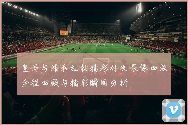 皇马与浦和红钻精彩对决录像回放全程回顾与精彩瞬间分析