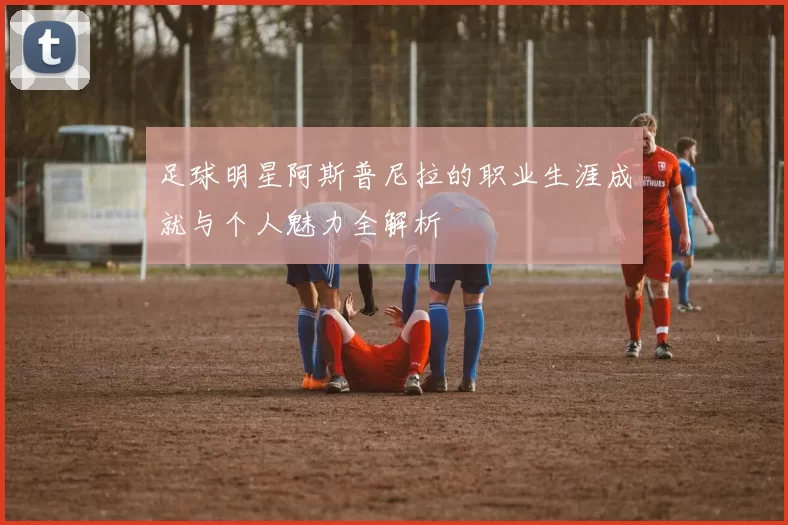 足球明星阿斯普尼拉的职业生涯成就与个人魅力全解析