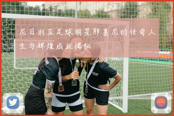 尼日利亚足球明星耶基尼的传奇人生与辉煌成就揭秘