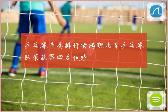 乒乓球节奏排行榜揭晓北京乒乓球队荣获第四名佳绩