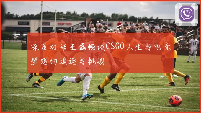 深度对话王磊畅谈CSGO人生与电竞梦想的追逐与挑战