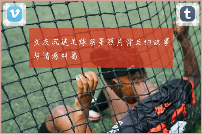 女友沉迷足球明星照片背后的故事与情感纠葛