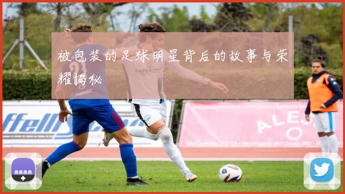 被包装的足球明星背后的故事与荣耀揭秘