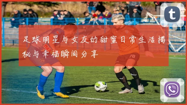 足球明星与女友的甜蜜日常生活揭秘与幸福瞬间分享
