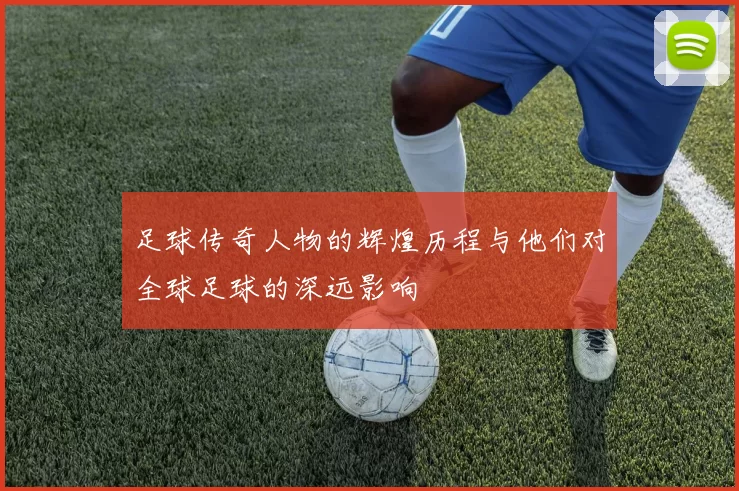 足球传奇人物的辉煌历程与他们对全球足球的深远影响