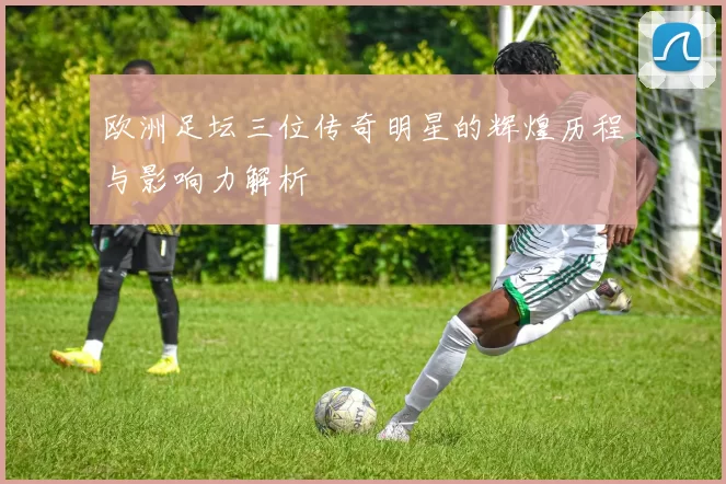 欧洲足坛三位传奇明星的辉煌历程与影响力解析