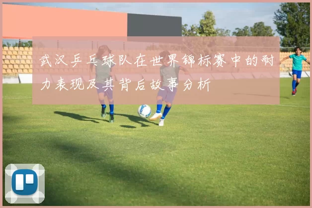 武汉乒乓球队在世界锦标赛中的耐力表现及其背后故事分析