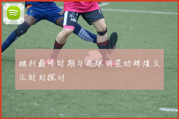 继科巅峰时期与足球明星的辉煌交汇时刻探讨