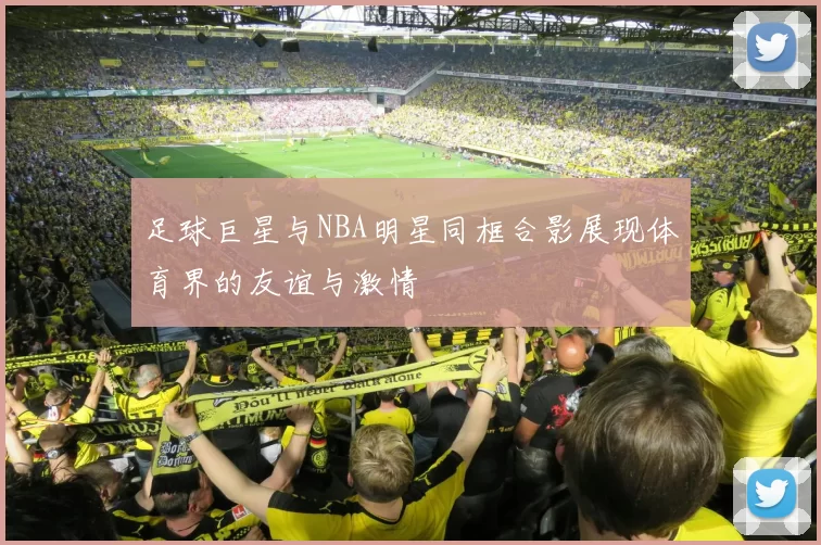足球巨星与NBA明星同框合影展现体育界的友谊与激情