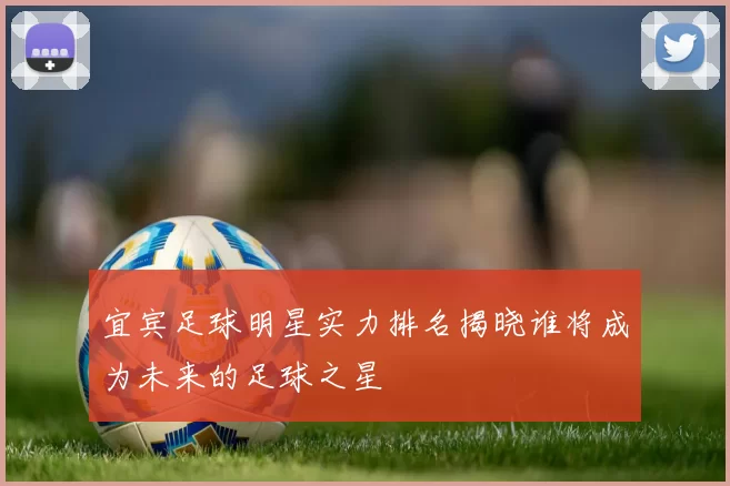 宜宾足球明星实力排名揭晓谁将成为未来的足球之星
