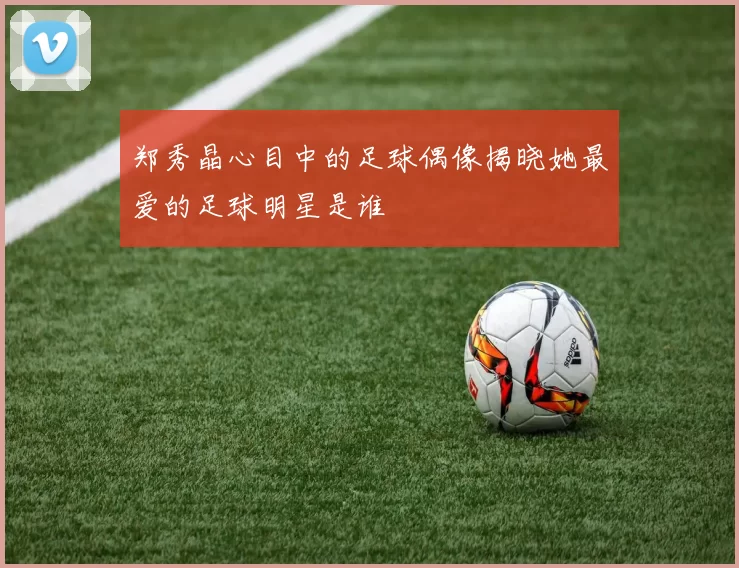 郑秀晶心目中的足球偶像揭晓她最爱的足球明星是谁
