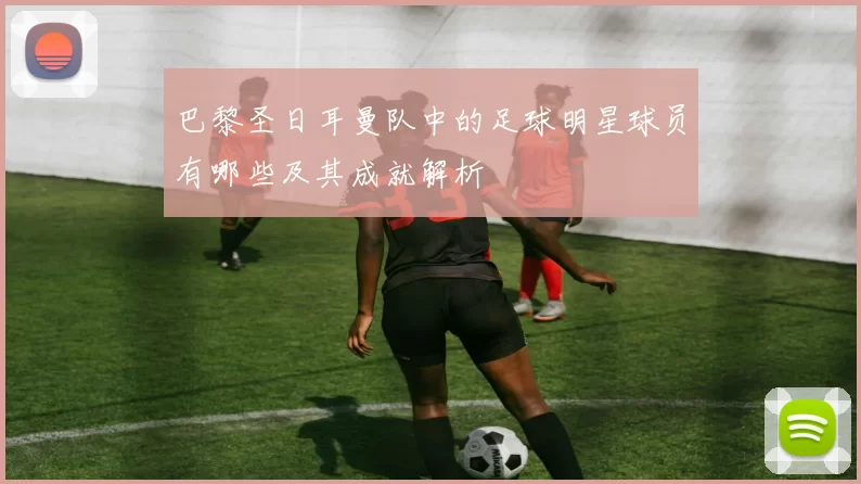 巴黎圣日耳曼队中的足球明星球员有哪些及其成就解析