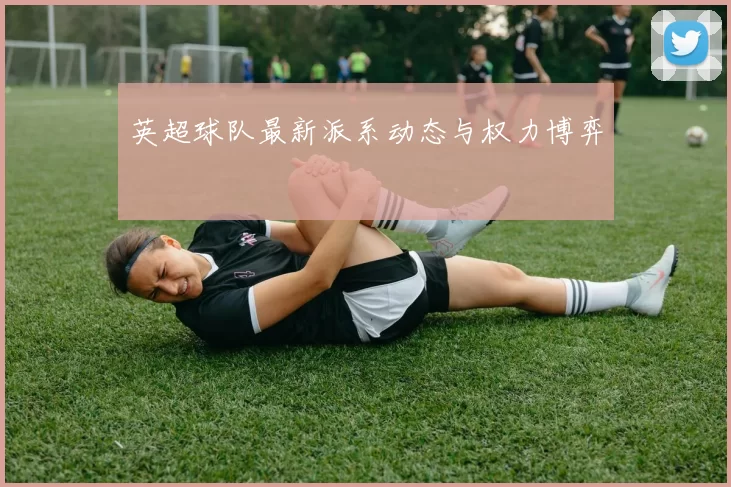 英超球队最新派系动态与权力博弈