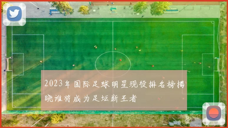 2023年国际足球明星现役排名榜揭晓谁将成为足坛新王者