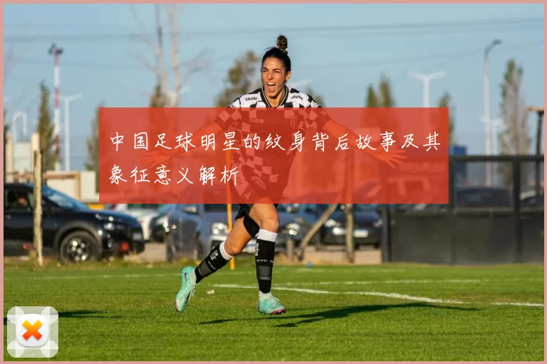 中国足球明星的纹身背后故事及其象征意义解析