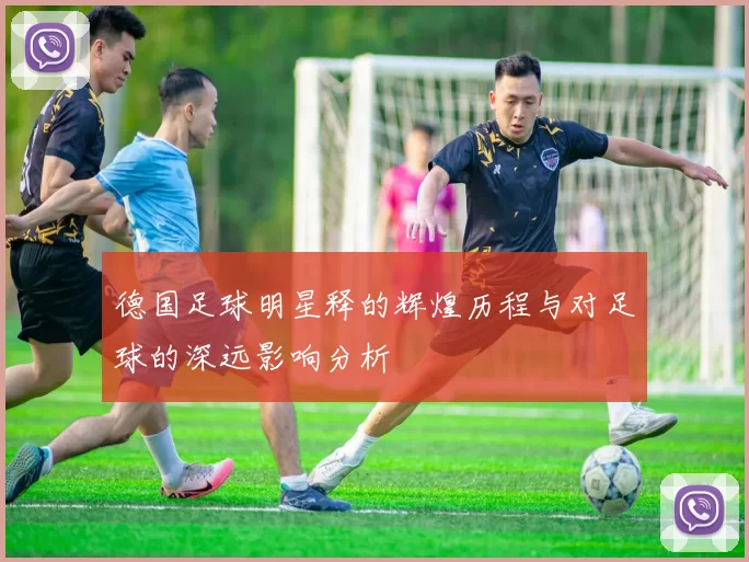 德国足球明星释的辉煌历程与对足球的深远影响分析