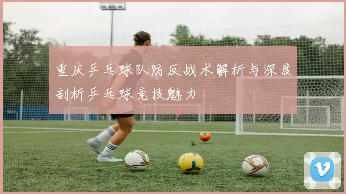 重庆乒乓球队防反战术解析与深度剖析乒乓球竞技魅力