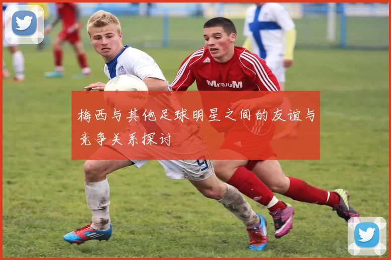 梅西与其他足球明星之间的友谊与竞争关系探讨