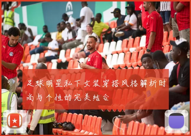 足球明星私下女装穿搭风格解析时尚与个性的完美结合