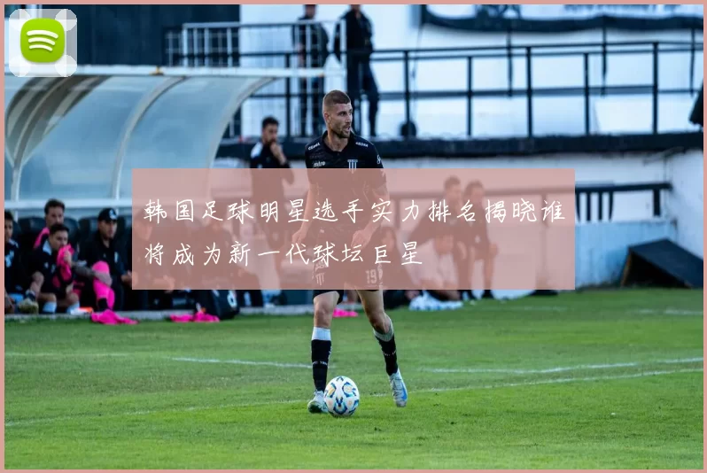 韩国足球明星选手实力排名揭晓谁将成为新一代球坛巨星