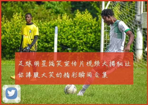 足球明星搞笑宣传片视频大揭秘让你捧腹大笑的精彩瞬间合集